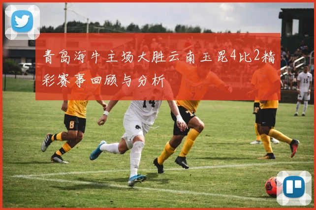 青岛海牛主场大胜云南玉昆4比2精彩赛事回顾与分析