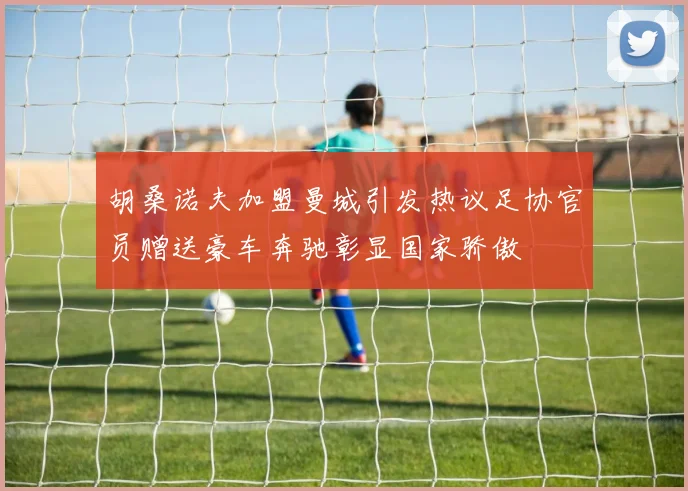 胡桑诺夫加盟曼城引发热议足协官员赠送豪车奔驰彰显国家骄傲