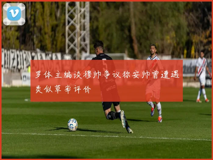 罗体主编谈穆帅争议称安帅曾遭遇类似草率评价