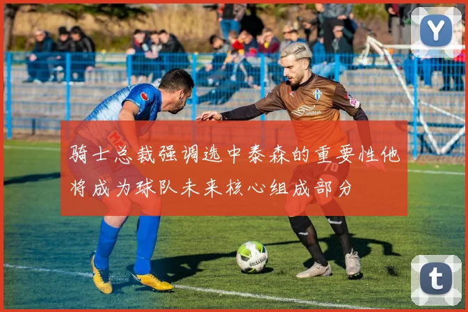 骑士总裁强调选中泰森的重要性他将成为球队未来核心组成部分
