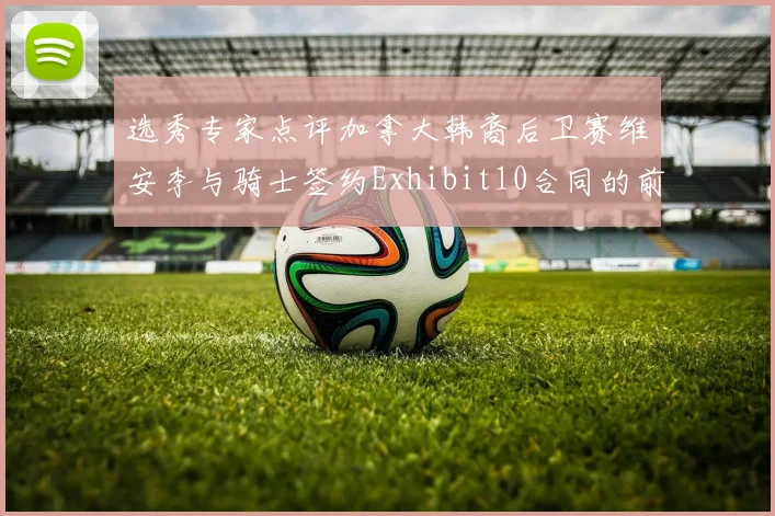 选秀专家点评加拿大韩裔后卫赛维安李与骑士签约Exhibit10合同的前景分析