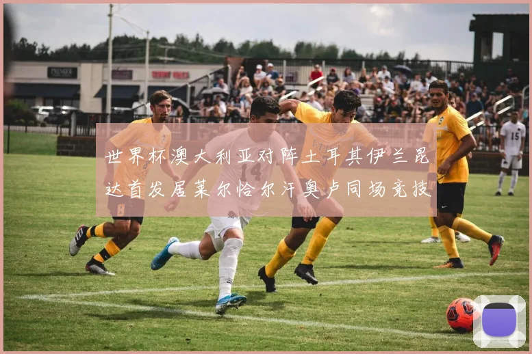 世界杯澳大利亚对阵土耳其伊兰昆达首发居莱尔恰尔汗奥卢同场竞技