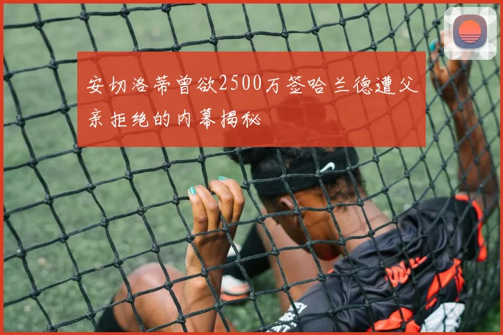 安切洛蒂曾欲2500万签哈兰德遭父亲拒绝的内幕揭秘