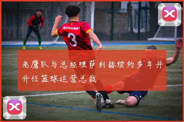 老鹰队与总经理萨利赫续约多年并升任篮球运营总裁
