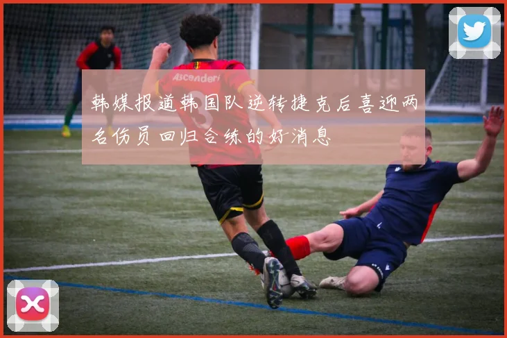 韩媒报道韩国队逆转捷克后喜迎两名伤员回归合练的好消息