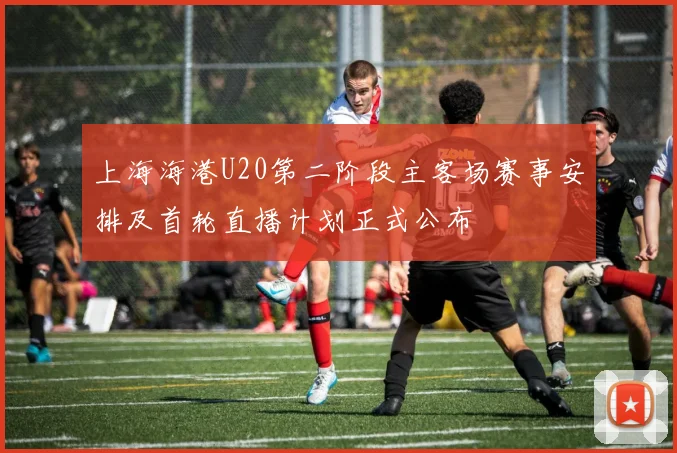 上海海港U20第二阶段主客场赛事安排及首轮直播计划正式公布
