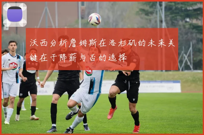 沃西分析詹姆斯在洛杉矶的未来关键在于降薪与否的选择