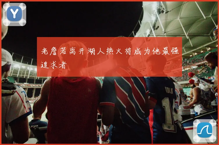 老詹若离开湖人热火将成为他最强追求者