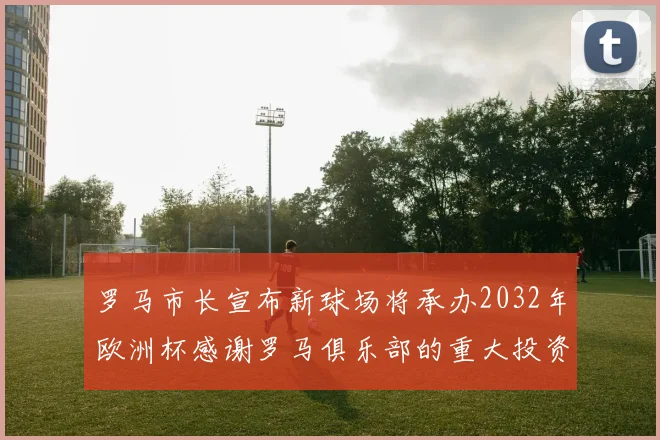 罗马市长宣布新球场将承办2032年欧洲杯感谢罗马俱乐部的重大投资