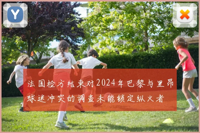 法国检方结束对2024年巴黎与里昂球迷冲突的调查未能锁定纵火者
