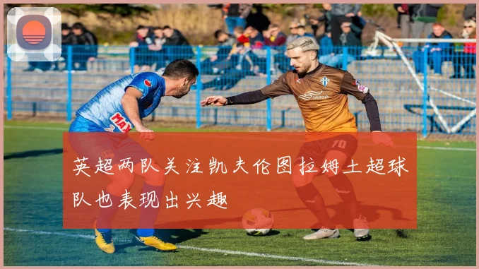 英超两队关注凯夫伦图拉姆土超球队也表现出兴趣