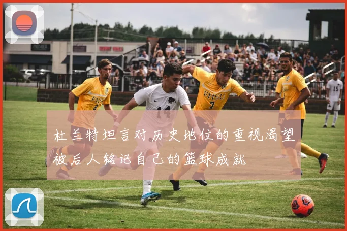 杜兰特坦言对历史地位的重视渴望被后人铭记自己的篮球成就