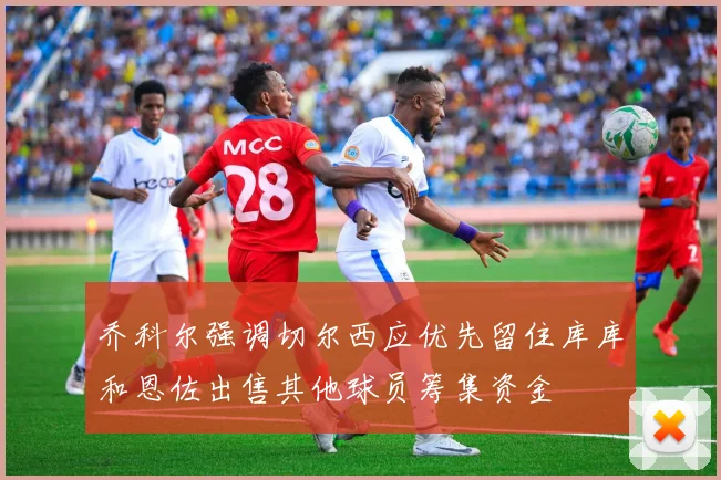 乔科尔强调切尔西应优先留住库库和恩佐出售其他球员筹集资金
