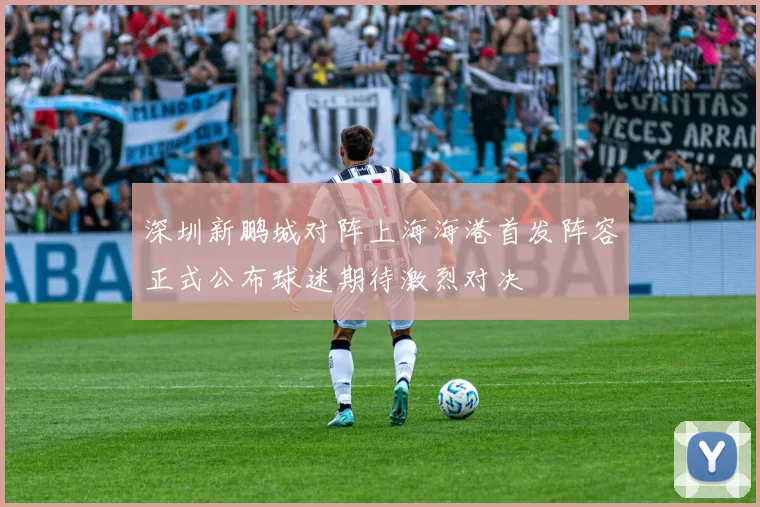 深圳新鹏城对阵上海海港首发阵容正式公布球迷期待激烈对决