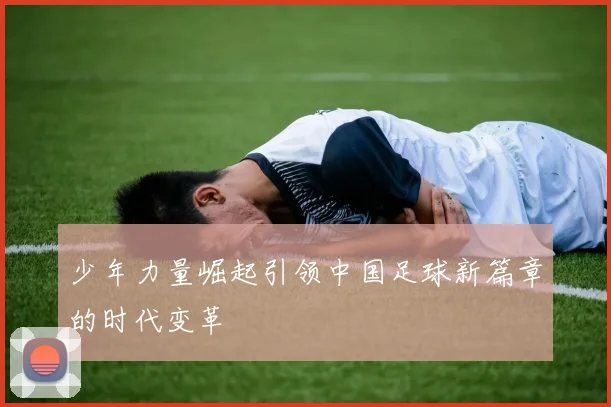 少年力量崛起引领中国足球新篇章的时代变革