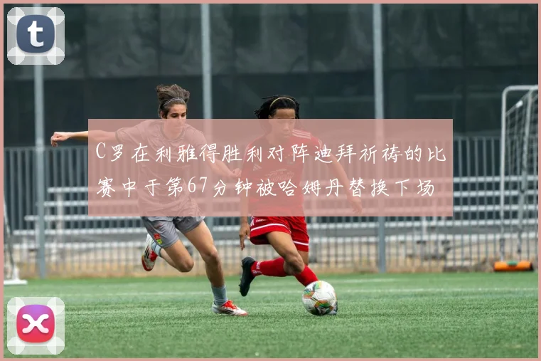 C罗在利雅得胜利对阵迪拜祈祷的比赛中于第67分钟被哈姆丹替换下场