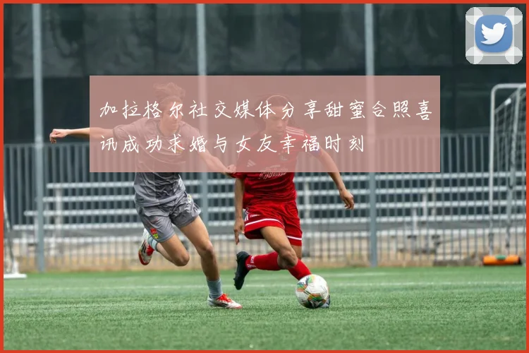 加拉格尔社交媒体分享甜蜜合照喜讯成功求婚与女友幸福时刻