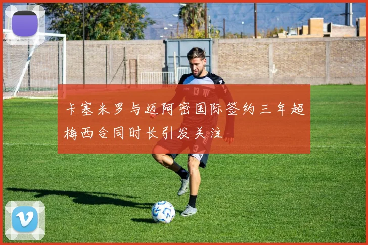 卡塞米罗与迈阿密国际签约三年超梅西合同时长引发关注