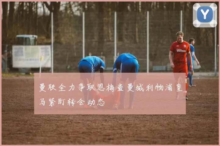 曼联全力争取恩梅查曼城利物浦皇马紧盯转会动态