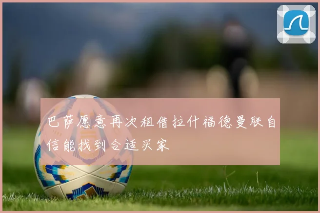 巴萨愿意再次租借拉什福德曼联自信能找到合适买家