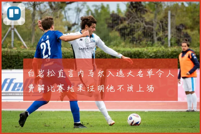 白岩松直言内马尔入选大名单令人费解比赛结果证明他不该上场