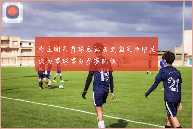 民主刚果首球成就历史国足与印尼仍为零球零分参赛队伍