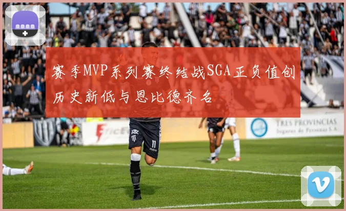 赛季MVP系列赛终结战SGA正负值创历史新低与恩比德齐名