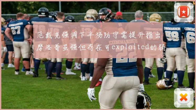 范戴克强调下半场防守需提升指出摩洛哥虽强但存在可exploited的弱点