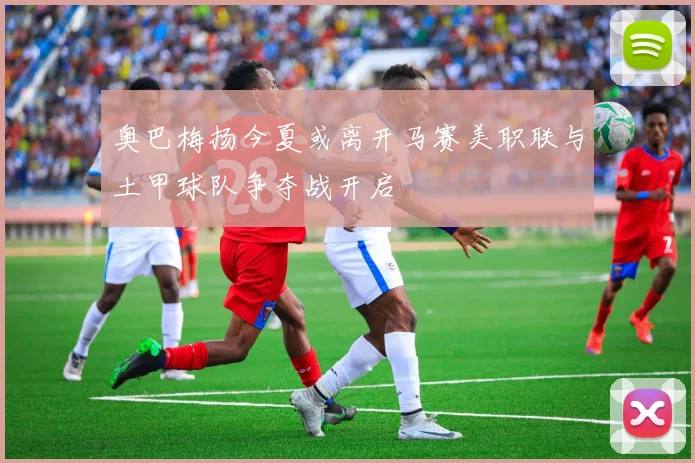 奥巴梅扬今夏或离开马赛美职联与土甲球队争夺战开启